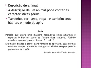  Descrição de animal
 A descrição de um animal pode conter as
  características gerais:
 Tamanho, cor, sexo, raça – e também seus
  hábitos e modo de agir.

                              Félix
Parecia que usava uma máscara negra.Seus olhos amarelos e
  espertos brilhavam, como se fossem duas lanterna. Focinho
  rosado encantava quem o olhasse. E o pelo ?
Era macio, branco e preto, dava vontade de apertá-lo. Suas orelhas
   estavam sempre atentas e suas garras afiadas sempre prontas
   para arranhar o sofá.
                                      Andrade. Maria Alice D’ Aviz. Meu gato.
 