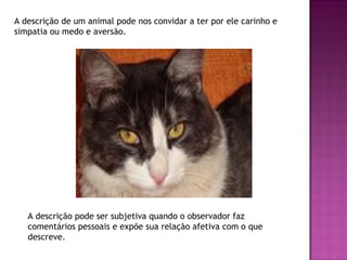 A descrição de um animal pode nos convidar a ter por ele carinho e
simpatia ou medo e aversão.




   A descrição pode ser subjetiva quando o observador faz
   comentários pessoais e expõe sua relação afetiva com o que
   descreve.
 