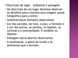  Descrição  de lugar – ambiente e paisagem
 Na descrição de um lugar devemos observar
  os detalhes para criarmos uma imagem quase
  fotográfica para o leitor.
 Ambiente(local fechado) observamos:
 Cor das paredes, do teto, o piso, o formato e
  a cor das portas, as janelas, os tapetes, as
  cortinas e a luminosidade. E também os
  objetos.
 Paisagem (local aberto) observamos:
 A localização, o plano de fundo e os
  elementos que a formam
 
