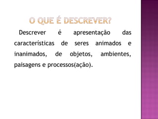 Descrever        é      apresentação         das
características    de    seres     animados    e
inanimados,       de    objetos,    ambientes,
paisagens e processos(ação).
 