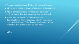 1983
 Ano em que terminei a 4ª série do Ensino Primário.
 Muita expectativa, pois no próximo ano viria o Ginásio.
 Muita curtição íamos a festinhas nas casas das
coleguinhas e dançávamos muito, era muito legal.
 Nesse ano foi criada a Central Única dos
Trabalhadores (CUT) aprovada pelo 1° Congresso
Nacional da Classe Trabalhadora, realizado em São
Bernardo do Campo Estado de São Paulo.
 