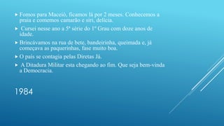 1984
 Fomos para Maceió, ficamos lá por 2 meses. Conhecemos a
praia e comemos camarão e siri, delícia.
 Cursei nesse ano a 5ª série do 1º Grau com doze anos de
idade.
 Brincávamos na rua de bete, bandeirinha, queimada e, já
começava as paquerinhas, fase muito boa.
 O país se contagia pelas Diretas Já.
 A Ditadura Militar esta chegando ao fim. Que seja bem-vinda
a Democracia.
 
