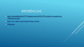 REFERÊNCIAS
 http://contandohistoria1977.blogspot.com.br/2013/07/o-brasil-e-o-mundo-em-
1984-pais-se.html
 http://www.dhnet.org.br/tempo/tempo_br.htm
 Wikipedia
 