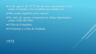 1972
14 de agosto de 1972 dia do meu nascimento, meu
nome é Claudia e foi escolhido por minha avó.
Meu nome significa coxo, manco.
No mês de agosto comemora-se datas importantes:
como o Dia dos Pais.
O Dia do Estudante.
O Folclore e o Dia do Soldado.
 
