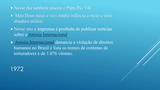 1972
Nesse dia também nasceu o Papa Pio VII.
 Meu Deus nasci e vivi minha infância a meio a uma
ditadura militar.
Nesse ano a imprensa é proibida de publicar notícias
sobre a Anistia Internacional.
 Anistia Internacional denuncia a violação de direitos
humanos no Brasil e lista os nomes de centenas de
torturadores e de 1.076 vítimas.
 