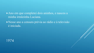 1974
Ano em que completei dois aninhos, e nasceu a
minha irmãzinha Luciana.
Nesse ano a censura prévia ao rádio e à televisão
é iniciada.
 