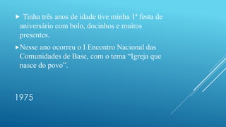 1975
 Tinha três anos de idade tive minha 1ª festa de
aniversário com bolo, docinhos e muitos
presentes.
Nesse ano ocorreu o I Encontro Nacional das
Comunidades de Base, com o tema “Igreja que
nasce do povo”.
 