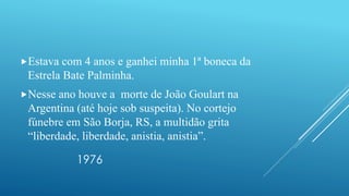 1976
Estava com 4 anos e ganhei minha 1ª boneca da
Estrela Bate Palminha.
Nesse ano houve a morte de João Goulart na
Argentina (até hoje sob suspeita). No cortejo
fúnebre em São Borja, RS, a multidão grita
“liberdade, liberdade, anistia, anistia”.
 