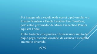 1979
Foi inaugurada a escola onde cursei o pré-escolar e o
Ensino Primário a Escola Estadual Frei Teodósio,
pelo então governador de Minas Francelino Pereira
aqui em Frutal.
Tinha bastante coleguinhas e brincávamos muito de
pique-pega, esconde-esconde, de casinha e escolinha
era muito divertido.
 