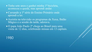 1980
Tinha sete anos e ganhei minha 1ª bicicleta,
aconteceu a queda, mas aprendi andar.
Cursando a 1ª série do Ensino Primário onde
aprendi a ler.
Assistia na televisão os programas da Xuxa, Balão
Mágico e a sessão da tarde, adorava.
O papa João Paulo 2º chega ao Brasil para uma
visita de 12 dias, celebrando missas em 13 capitais.
 