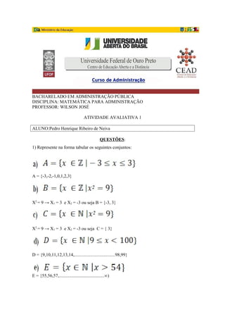 BACHARELADO EM ADMINISTRAÇÃO PÚBLICA
DISCIPLINA: MATEMÁTICA PARA ADMINISTRAÇÃO
PROFESSOR: WILSON JOSÉ
ATIVIDADE AVALIATIVA 1
ALUNO:Pedro Henrique Ribeiro de Neiva
QUESTÕES:
1) Represente na forma tabular os seguintes conjuntos:
A = {-3,-2,-1,0,1,2,3}
X2
= 9 → X1 = 3 e X2 = -3 ou seja B = {-3, 3}
X2
= 9 → X1 = 3 e X2 = -3 ou seja C = { 3}
D = {9,10,11,12,13,14,....................................98,99}
E = {55,56,57,........................................∞)
 