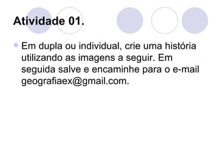 Atividade 01.
   Em dupla ou individual, crie uma história
    utilizando as imagens a seguir. Em
    seguida salve e encaminhe para o e-mail
    geografiaex@gmail.com.
 