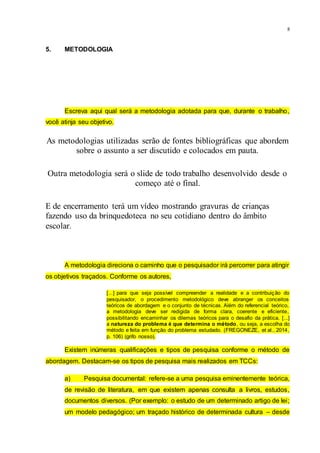 8
5. METODOLOGIA
Escreva aqui qual será a metodologia adotada para que, durante o trabalho,
você atinja seu objetivo.
As metodologias utilizadas serão de fontes bibliográficas que abordem
sobre o assunto a ser discutido e colocados em pauta.
Outra metodologia será o slide de todo trabalho desenvolvido desde o
começo até o final.
E de encerramento terá um vídeo mostrando gravuras de crianças
fazendo uso da brinquedoteca no seu cotidiano dentro do âmbito
escolar.
A metodologia direciona o caminho que o pesquisador irá percorrer para atingir
os objetivos traçados. Conforme os autores,
[...] para que seja possível compreender a realidade e a contribuição do
pesquisador, o procedimento metodológico deve abranger os conceitos
teóricos de abordagem e o conjunto de técnicas. Além do referencial teórico,
a metodologia deve ser redigida de forma clara, coerente e eficiente,
possibilitando encaminhar os dilemas teóricos para o desafio da prática. [...]
a natureza do problema é que determina o método, ou seja, a escolha do
método e feita em função do problema estudado. (FREGONEZE, et al., 2014,
p. 106) (grifo nosso).
Existem inúmeras qualificações e tipos de pesquisa conforme o método de
abordagem. Destacam-se os tipos de pesquisa mais realizados em TCCs:
a) Pesquisa documental: refere-se a uma pesquisa eminentemente teórica,
de revisão de literatura, em que existem apenas consulta a livros, estudos,
documentos diversos. (Por exemplo: o estudo de um determinado artigo de lei;
um modelo pedagógico; um traçado histórico de determinada cultura – desde
 