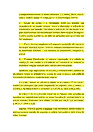 9
que seja necessariamente um estudo meramente documental). Neste caso não
existe a coleta de dados em campo, apenas a “documentação indireta”.
b) Estudo de campo: é a interrogação direta das pessoas cujo
comportamento se deseja conhecer (como a elaboração e aplicação de
questionários, por exemplo). Procede-se à solicitação de informações a um
grupo significativo de pessoas acerca do problema estudado para, em seguida,
mediante análise quantitativa, se obter as conclusões correspondentes aos
dados coletados.
c) Estudo de caso: quando um fenômeno ou uma situação são estudados
de maneira específica. (por ex.: o estudo a respeito de determinada empresa,
de determinado fenômeno – que necessita de compreender, interpretar ou
avaliar).
d) Pesquisa Experimental: A pesquisa experimental é o método de
investigação que envolve a manipulação de tratamentos na tentativa de
estabelecer relações de causa-efeito nas variáveis investigadas.
Identificado o tipo de pesquisa a ser realizado, é importante definir o método de
abordagem, método de procedimento, técnica de coleta de dados, elaboração de
instrumentos de pesquisa, e delimitação do universo.
A princípio deve-se ter definido o método de abordagem: “É denominado
método de abordagem, que pode compreender os seguintes tipos: o indutivo, o
dedutivo, o hipotético-dedutivo e o dialético”. (FREGONEZE, et al, 2014, p. 108).
Os métodos de procedimentos referem-se às “etapas mais concretas da
pesquisa, com finalidade mais restritas em termos de explicação geral dos fenômenos
menos abstratos. Presumem uma atitude concreta em relação aos fenômenos”
(LAKATOS, 2003, p. 106).
Segundo Fregoneze (2014), as técnicas estão relacionadas às habilidade para
usar normas para obtenção de propósitos e portanto representam a parte prática de
coleta de dados.
 