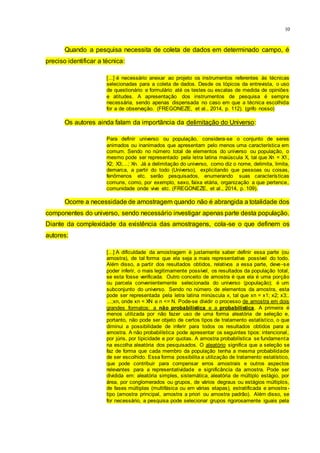 10
Quando a pesquisa necessita de coleta de dados em determinado campo, é
preciso identificar a técnica:
[...] é necessário anexar ao projeto os instrumentos referentes às técnicas
selecionadas para a coleta de dados. Desde os tópicos da entrevista, o uso
de questionário e formulário até os testes ou escalas de medida de opiniões
e atitudes. A apresentação dos instrumentos de pesquisa é sempre
necessária, sendo apenas dispensada no caso em que a técnica escolhida
for a de observação. (FREGONEZE, et al., 2014, p. 112). (grifo nosso)
Os autores ainda falam da importância da delimitação do Universo:
Para definir universo ou população, considera-se o conjunto de seres
animados ou inanimados que apresentam pelo menos uma característica em
comum. Sendo no número total de elementos do universo ou população, o
mesmo pode ser representado pela letra latina maiúscula X, tal que Xn = X1,
X2; X3;...; Xn. Já a delimitação do universo, como diz o nome, delimita, limita,
demarca, a partir do todo (Universo), explicitando que pessoas ou coisas,
fenômenos etc. serão pesquisados, enumerando suas características
comuns, como, por exemplo, sexo, faixa etária, organização a que pertence,
comunidade onde vive etc. (FREGONEZE, et al., 2014, p. 109).
Ocorre a necessidade de amostragem quando não é abrangida a totalidade dos
componentes do universo, sendo necessário investigar apenas parte desta população.
Diante da complexidade da existência das amostragens, cola-se o que definem os
autores:
[...] A dificuldade da amostragem é justamente saber definir essa parte (ou
amostra), de tal forma que ela seja a mais representativa possível do todo.
Além disso, a partir dos resultados obtidos, relativos a essa parte, deve-se
poder inferir, o mais legitimamente possível, os resultados da população total,
se esta fosse verificada. Outro conceito de amostra é que ela é uma porção
ou parcela convenientemente selecionada do universo (população); é um
subconjunto do universo. Sendo no número de elementos da amostra, esta
pode ser representada pela letra latina minúscula x, tal que xn = x1; x2; x3;.
...;xn, onde xn < XN e n <= N. Pode-se dividir o processo de amostra em dois
grandes formatos: a não probabilística e a probabilística. A primeira é
menos utilizada por não fazer uso de uma forma aleatória de seleção e,
portanto, não pode ser objeto de certos tipos de tratamento estatístico, o que
diminui a possibilidade de inferir para todos os resultados obtidos para a
amostra. A não probabilística pode apresentar os seguintes tipos: intencional,
por júris, por tipicidade e por quotas. A amostra probabilística se fundamenta
na escolha aleatória dos pesquisados. O aleatório significa que a seleção se
faz de forma que cada membro da população tenha a mesma probabilidade
de ser escolhido. Essa forma possibilita a utilização de tratamento estatístico,
que pode contribuir para compensar erros amostrais e outros aspectos
relevantes para a representatividade e significância da amostra. Pode ser
dividida em: aleatória simples, sistemática, aleatória de múltiplo estágio, por
área, por conglomerados ou grupos, de vários degraus ou estágios múltiplos,
de fases múltiplas (multifásica ou em várias etapas), estratificada e amostra-
tipo (amostra principal, amostra a priori ou amostra padrão). Além disso, se
for necessário, a pesquisa pode selecionar grupos rigorosamente iguais pela
 