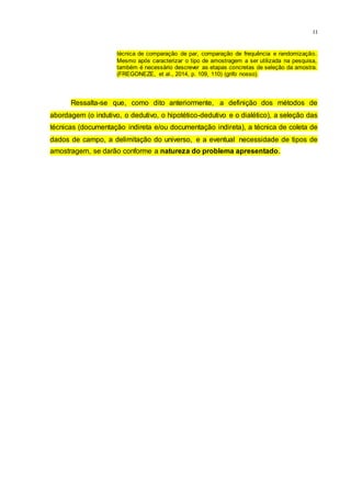 11
técnica de comparação de par, comparação de frequência e randomização.
Mesmo após caracterizar o tipo de amostragem a ser utilizada na pesquisa,
também é necessário descrever as etapas concretas de seleção da amostra.
(FREGONEZE, et al., 2014, p. 109, 110) (grifo nosso).
Ressalta-se que, como dito anteriormente, a definição dos métodos de
abordagem (o indutivo, o dedutivo, o hipotético-dedutivo e o dialético), a seleção das
técnicas (documentação indireta e/ou documentação indireta), a técnica de coleta de
dados de campo, a delimitação do universo, e a eventual necessidade de tipos de
amostragem, se darão conforme a natureza do problema apresentado.
 