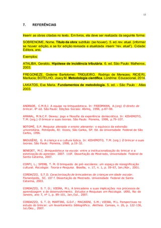 13
7. REFERÊNCIAS
Inserir as obras citadas no texto. Em livros, ela deve ser realizada da seguinte forma:
SOBRENOME, Nome. Título da obra: subtítulo (se houver). 5. ed. rev. atual. (informar
se houver edição, e se for edição revisada e atualizada inserir “rev. atual”). Cidade:
Editora, ano.
Exemplos:
ATALIBA, Geraldo. Hipótese de incidência tributária. 6. ed. São Paulo: Malheiros,
2003.
FREGONEZE, Gisleine Bartolomei; TRIGUEIRO, Rodrigo de Menezes; RICIERI,
Marilucia; BOTELHO, Joacy M. Metodologia científica. Londrina: Educacional, 2014.
LAKATOS, Eva Maria. Fundamentos de metodologia. 5. ed. - São Paulo : Atlas
2003.
ANDRADE, C.M.R.J. A equipe na brinquedoteca. In: FRIEDMANN, A.(org) O direito de
brincar. 4º ed. São Paulo: Edições Sociais: Abrinq, 1998, p.87-98.
AMARAL, M.N.C.P. Dewey: jogo e filosofia da experiência democrática. In: KISHIMOTO,
T.M. (org.) O brincar e suas teorias. São Paulo: Pioneira, 1998, p.79-107.
BOTOMÉ, S.P. Pesquisa alienada e ensino alienante: o equívoco da extensão
universitária. Petrópolis, RJ: Vozes; São Carlos, SP: Ed. da Universidade Federal de São
Carlos, 1996.
BROUGÈRE, G. A criança e a cultura lúdica. In: KISHIMOTO, T.M. (org.) O brincar e suas
teorias. São Paulo: Pioneira, 1998, p.19-32.
BENEDET, M.C. Brinquedoteca na escola: entre a institucionalização do brincar e a
estetização do aprender. 2007. 116f. Dissertação de Mest rado, Universidade Federal de
Santa Catarina, 2007.
CONTI, L.; SPERB, T. M. O brinquedo de pré-escolares: um espaço de ressignificação
cultural. Psicologia: Teoria e Pesquisa. Brasília, v. 17, n. 1, p. 59-67, Jan./Abr., 2001.
CORDAZZO, S.T.D. Caracterização de brincadeiras de crianças em idade escolar.
Florianópolis, SC. 107 f. Dissertação de Mestrado. Universidade Federal de Santa
Catarina, 2003.
CORDAZZO, S. T. D.; VIEIRA, M.L. A brincadeira e suas implicações nos processos de
aprendizagem e de desenvolvimento. Estudos e Pesquisas em Psicologia. UERJ, Rio de
Janeiro, ano 7, nº 1, p. 89-101, Jan./Jul., 2007.
CORDAZZO, S. T. D; MARTINS, G.D.F.; MACARINI, S.M.; VIEIRA, M.L. Perspectivas no
estudo do brincar: um levantamento bibliográfico. Aletheia. Canoas, n. 26, p. 122-136,
Jul./Dez., 2007.
 
