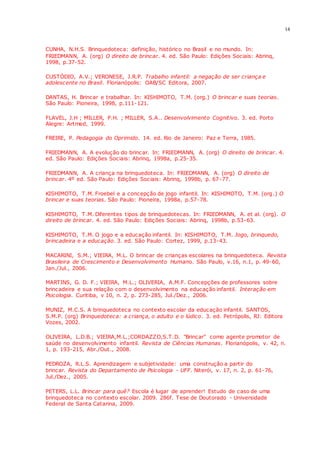 14
CUNHA, N.H.S. Brinquedoteca: definição, histórico no Brasil e no mundo. In:
FRIEDMANN, A. (org) O direito de brincar. 4. ed. São Paulo: Edições Sociais: Abrinq,
1998, p.37-52.
CUSTÓDIO, A.V.; VERONESE, J.R.P. Trabalho infantil: a negação de ser criança e
adolescente no Brasil. Florianópolis: OAB/SC Editora, 2007.
DANTAS, H. Brincar e trabalhar. In: KISHIMOTO, T.M. (org.) O brincar e suas teorias.
São Paulo: Pioneira, 1998, p.111-121.
FLAVEL, J.H ; MILLER, P.H. ; MILLER, S.A.. Desenvolvimento Cognitivo. 3. ed. Porto
Alegre: Artmed, 1999.
FREIRE, P. Pedagogia do Oprimido. 14. ed. Rio de Janeiro: Paz e Terra, 1985.
FRIEDMANN, A. A evolução do brincar. In: FRIEDMANN, A. (org) O direito de brincar. 4.
ed. São Paulo: Edições Sociais: Abrinq, 1998a, p.25-35.
FRIEDMANN, A. A criança na brinquedoteca. In: FRIEDMANN, A. (org) O direito de
brincar. 4º ed. São Paulo: Edições Sociais: Abrinq, 1998b, p. 67-77.
KISHIMOTO, T.M. Froebel e a concepção de jogo infantil. In: KISHIMOTO, T.M. (org.) O
brincar e suas teorias. São Paulo: Pioneira, 1998a, p.57-78.
KISHIMOTO, T.M. Diferentes tipos de brinquedotecas. In: FRIEDMANN, A. et al. (org). O
direito de brincar. 4. ed. São Paulo: Edições Sociais: Abrinq, 1998b, p.53-63.
KISHIMOTO, T.M. O jogo e a educação infantil. In: KISHIMOTO, T.M. Jogo, brinquedo,
brincadeira e a educação. 3. ed. São Paulo: Cortez, 1999, p.13-43.
MACARINI, S.M.; VIEIRA, M.L. O brincar de crianças escolares na brinquedoteca. Revista
Brasileira de Crescimento e Desenvolvimento Humano. São Paulo, v.16, n.1, p. 49-60,
Jan./Jul., 2006.
MARTINS, G. D. F.; VIEIRA, M.L.; OLIVERIA, A.M.F. Concepções de professores sobre
brincadeira e sua relação com o desenvolvimento na educação infantil. Interação em
Psicologia. Curitiba, v 10, n. 2, p. 273-285, Jul./Dez., 2006.
MUNIZ, M.C.S. A brinquedoteca no contexto escolar da educação infantil. SANTOS,
S.M.P. (org) Brinquedoteca: a criança, o adulto e o lúdico. 3. ed. Petrópolis, RJ: Editora
Vozes, 2002.
OLIVEIRA, L.D.B.; VIEIRA,M.L.;CORDAZZO,S.T.D. "Brincar" como agente promotor de
saúde no desenvolvimento infantil. Revista de Ciências Humanas. Florianópolis, v. 42, n.
1, p. 193-215, Abr./Out., 2008.
PEDROZA, R.L.S. Aprendizagem e subjetividade: uma construção a partir do
brincar. Revista do Departamento de Psicologia - UFF. Niterói, v. 17, n. 2, p. 61-76,
Jul./Dez., 2005.
PETERS, L.L. Brincar para quê? Escola é lugar de aprender! Estudo de caso de uma
brinquedoteca no contexto escolar. 2009. 286f. Tese de Doutorado - Universidade
Federal de Santa Catarina, 2009.
 
