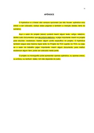 16
APÊNDICE
O Apêndice e o Anexo são campos opcionais (se não houver apêndice e/ou
anexo a ser colocado, exclua estas páginas e também a menção destes itens do
sumário).
Aqui o autor do projeto (aluno) poderá inserir algum texto, artigo, relatório,
dentre outro documentos que ele próprio elaborou, e julga importante inserir no projeto
para elucidar, esclarecer, ilustrar algum ponto específico no projeto. O Apêndice
também segue esta mesma regra tanto no Projeto de TCC quanto no TCC, ou seja,
se o autor do trabalho julgar importante inserir algum documento para melhor
esclarecer algum item, pode ser colocado nesta parte.
O projeto ou monografia pode apresentar apenas apêndice, ou apenas anexo,
ou ambos, ou nenhum deles. Um não depende do outro.
 
