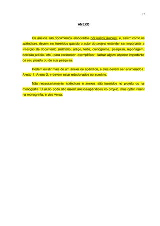 17
ANEXO
Os anexos são documentos elaborados por outros autores, e, assim como os
apêndices, devem ser inseridos quando o autor do projeto entender ser importante a
inserção de documento (relatório, artigo, texto, cronograma, pesquisa, reportagem,
decisão judicial, etc.) para esclarecer, exemplificar, ilustrar algum aspecto importante
de seu projeto ou de sua pesquisa.
Podem existir mais de um anexo ou apêndice, e eles devem ser enumerados:
Anexo 1, Anexo 2, e devem estar relacionados no sumário.
Não necessariamente apêndices e anexos são inseridos no projeto ou na
monografia. O aluno pode não inserir anexos/apêndices no projeto, mas optar inserir
na monografia; e vice versa.
 