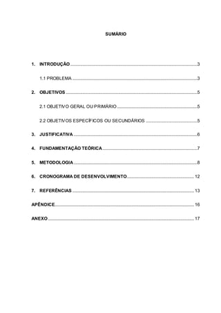 SUMÁRIO
1. INTRODUÇÃO..................................................................................................................3
1.1 PROBLEMA ................................................................................................................3
2. OBJETIVOS ......................................................................................................................5
2.1 OBJETIVO GERAL OU PRIMÁRIO........................................................................5
2.2 OBJETIVOS ESPECÍFICOS OU SECUNDÁRIOS ..............................................5
3. JUSTIFICATIVA ...............................................................................................................6
4. FUNDAMENTAÇÃO TEÓRICA.....................................................................................7
5. METODOLOGIA...............................................................................................................8
6. CRONOGRAMA DE DESENVOLVIMENTO............................................................ 12
7. REFERÊNCIAS ............................................................................................................. 13
APÊNDICE............................................................................................................................. 16
ANEXO................................................................................................................................... 17
 