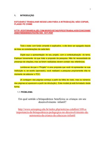 3
1. INTRODUÇÃO
ESTUDAR E TRABALHAR NESSE LINK PARA A INTRODUÇÃO, NÃO COPIAR,
PLAGIO PE CRIME
HTTP://EDITORAREALIZE.COM.BR/REVISTAS/FIPED/TRABALHOS/CD9CD989C
245D74868DB9DCF6379C1E9_1577.PDF
Todo o texto com fundo amarelo é explicativo, e ele deve ser apagado depois
de lidas as considerações de cada item.
Digite aqui a apresentação do seu projeto, com a contextualização do tema.
Explique brevemente do que trata a proposta da pesquisa. Não há necessidade da
presença de citações, mas se forem realizadas devem constar nas referências.
Lembre-se de que o “Projeto” é uma proposta que você irá apresentar na sua
instituição e, se aceito (aprovado), você realizará a pesquisa propriamente dita no
momento de elaborar o TCC.
(A contagem das páginas começa a partir da folha de rosto, mas os números
das páginas só aparecem a partir da introdução). Este modelo já está formatado desta
forma.
1.1 PROBLEMA
Em qual sentido a brinquedoteca beneficiou as crianças em seu
desenvolvimento infantil?
http://www.uniespmg.edu.br/index.php/noticias-calafiori/109-a-
importancia-da-brinquedoteca-pedagogica-no-desenvolvimento-da-
autonomia-da-crianca-da-educacao-infantil
 