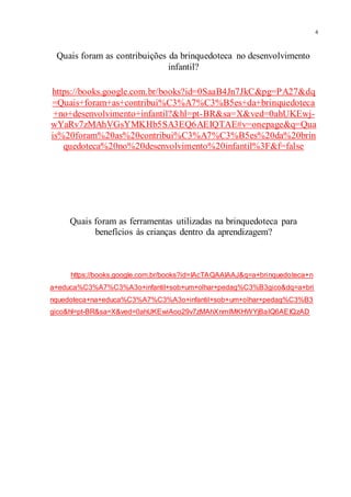 4
Quais foram as contribuições da brinquedoteca no desenvolvimento
infantil?
https://books.google.com.br/books?id=0SaaB4Jn7JkC&pg=PA27&dq
=Quais+foram+as+contribui%C3%A7%C3%B5es+da+brinquedoteca
+no+desenvolvimento+infantil?&hl=pt-BR&sa=X&ved=0ahUKEwj-
wYaRv7zMAhVGsYMKHb5SA3EQ6AEIQTAE#v=onepage&q=Qua
is%20foram%20as%20contribui%C3%A7%C3%B5es%20da%20brin
quedoteca%20no%20desenvolvimento%20infantil%3F&f=false
Quais foram as ferramentas utilizadas na brinquedoteca para
benefícios às crianças dentro da aprendizagem?
https://books.google.com.br/books?id=IAcTAQAAIAAJ&q=a+brinquedoteca+n
a+educa%C3%A7%C3%A3o+infantil+sob+um+olhar+pedag%C3%B3gico&dq=a+bri
nquedoteca+na+educa%C3%A7%C3%A3o+infantil+sob+um+olhar+pedag%C3%B3
gico&hl=pt-BR&sa=X&ved=0ahUKEwiAoo29v7zMAhXnmIMKHWYjBaIQ6AEIQzAD
 
