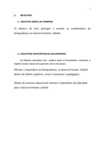 5
2. OBJETIVOS
2.1 OBJETIVO GERAL OU PRIMÁRIO
O objetivo de foco principal é mostrar as contribuições da
brinquedoteca no desenvolvimento infantil.
2.2 OBJETIVOS ESPECÍFICOS OU SECUNDÁRIOS
Os objetivos específicos são: analisar sobre a brinquedoteca, mostrando a
trajetória desde a época do surgimento até os dias atuais.
Mostrar a importância da brinquedoteca ao desenvolvimento infantil
dentro do âmbito cognitivo, social e intelectual e pedagógico.
Dentro do contexto educacional mostrar a importância da ludicidade
para o desenvolvimento infantil.
 