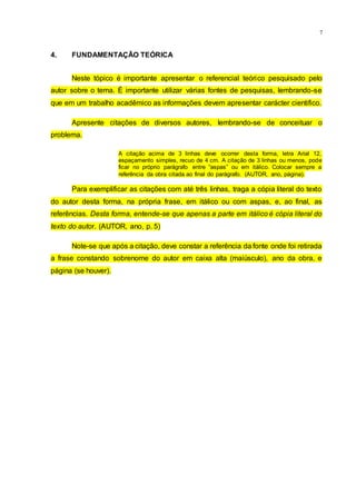 7
4. FUNDAMENTAÇÃO TEÓRICA
Neste tópico é importante apresentar o referencial teórico pesquisado pelo
autor sobre o tema. É importante utilizar várias fontes de pesquisas, lembrando-se
que em um trabalho acadêmico as informações devem apresentar carácter cientifico.
Apresente citações de diversos autores, lembrando-se de conceituar o
problema.
A citação acima de 3 linhas deve ocorrer desta forma, letra Arial 12,
espaçamento simples, recuo de 4 cm. A citação de 3 linhas ou menos, pode
ficar no próprio parágrafo entre “aspas” ou em itálico. Colocar sempre a
referência da obra citada ao final do parágrafo. (AUTOR, ano, página).
Para exemplificar as citações com até três linhas, traga a cópia literal do texto
do autor desta forma, na própria frase, em itálico ou com aspas, e, ao final, as
referências. Desta forma, entende-se que apenas a parte em itálico é cópia literal do
texto do autor. (AUTOR, ano, p. 5)
Note-se que após a citação, deve constar a referência da fonte onde foi retirada
a frase constando sobrenome do autor em caixa alta (maiúsculo), ano da obra, e
página (se houver).
 