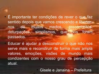 É importante ter condições de rever o que faz sentido depois que vamos crescendo e libertar-nos de muitos medos, preconceitos, deturpações, simplismos, que nos foram passados. Educar é ajudar a desconstruir o que não nos serve mais e reconstruir de forma mais ampla valores, emoções, visões de mundo mais condizentes com o nosso grau de percepção atual. Gisele e Janaina – Prefeitura