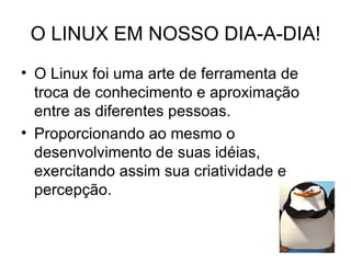 O LINUX EM NOSSO DIA-A-DIA!
• O Linux foi uma arte de ferramenta de
  troca de conhecimento e aproximação
  entre as diferentes pessoas.
• Proporcionando ao mesmo o
  desenvolvimento de suas idéias,
  exercitando assim sua criatividade e
  percepção.
 