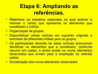 Etapa 6: Ampliando as referências. Relembrar os trabalhos realizados na aula anterior e retomar o cartaz que apresenta os elementos que constituem a notícia. Organização de grupos. Disponibilizar várias notícias em suportes originais e extraídas de diferentes mídias para os grupos. Os participantes deverão ler estas notícias procurando identificar os elementos que a constituem, conforme resumo em cartaz, e ainda anotar os novos elementos observados que sirvam para a ampliação do referido cartaz. Socialização dos novos elementos observados  