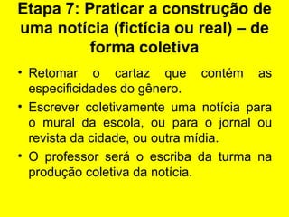 Etapa 7: Praticar a construção de uma notícia (fictícia ou real) – de forma coletiva Retomar o cartaz que contém as especificidades do gênero. Escrever coletivamente uma notícia para o mural da escola, ou para o jornal ou revista da cidade, ou outra mídia. O professor será o escriba da turma na produção coletiva da notícia. 