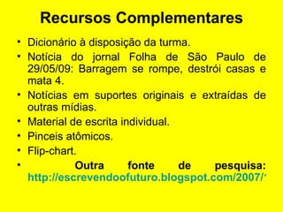 Recursos Complementares Dicionário à disposição da turma. Notícia do jornal Folha de São Paulo de 29/05/09: Barragem se rompe, destrói casas e mata 4. Notícias em suportes originais e extraídas de outras mídias. Material de escrita individual.  Pinceis atômicos. Flip-chart. Outra fonte de pesquisa:  http://escrevendoofuturo.blogspot.com/2007/11/jornalismo-seus-inmeros-gneros-textuais_03.html 