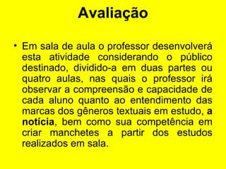 Avaliação Em sala de aula o professor desenvolverá esta atividade considerando o público destinado, dividido-a em duas partes ou quatro aulas, nas quais o professor irá observar a compreensão e capacidade de cada aluno quanto ao entendimento das marcas dos gêneros textuais em estudo,  a notícia , bem como sua competência em criar manchetes a partir dos estudos realizados em sala. 