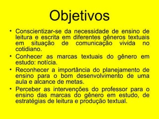 Objetivos Conscientizar-se da necessidade de ensino de leitura e escrita em diferentes gêneros textuais em situação de comunicação vivida no cotidiano. Conhecer as marcas textuais do gênero em estudo: notícia. Reconhecer a importância do planejamento de ensino para o bom desenvolvimento de uma aula e alcance de metas. Perceber as intervenções do professor para o ensino das marcas do gênero em estudo, de estratégias de leitura e produção textual. 