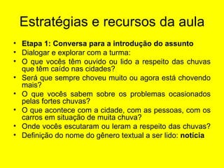 Estratégias e recursos da aula Etapa 1: Conversa para a introdução do assunto Dialogar e explorar com a turma: O que vocês têm ouvido ou lido a respeito das chuvas que têm caído nas cidades?  Será que sempre choveu muito ou agora está chovendo mais? O que vocês sabem sobre os problemas ocasionados pelas fortes chuvas? O que acontece com a cidade, com as pessoas, com os carros em situação de muita chuva? Onde vocês escutaram ou leram a respeito das chuvas?  Definição do nome do gênero textual a ser lido:  notícia   