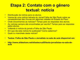 Etapa 2: Contato com o gênero textual: notícia Distribuição da notícia para os alunos. Vamos ler uma notícia retirada do Jornal Folha de São Paulo sobre as conseqüências das chuvas em algumas cidades do Estado do Piauí.  Onde encontramos as notícias? Tempo para as respostas dos alunos. As notícias sempre são encontradas por escrito? Tempo para as respostas pelos alunos. Voltando à notícia do jornal a Folha de São Paulo: Em que dia esta notícia foi publicada? Como sabemos? Qual é a manchete desta notícia? Textos: Folha de São Paulo e Jornalista na sala de aula disponível em:  http://www.slideshare.net/elisetecruz05/texto-jornalistas-na-sala-de-aula 