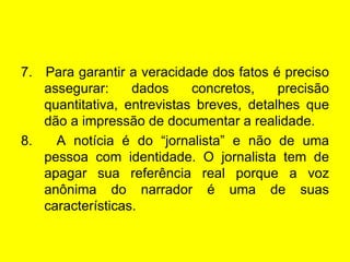 7.  Para garantir a veracidade dos fatos é preciso assegurar: dados concretos, precisão quantitativa, entrevistas breves, detalhes que dão a impressão de documentar a realidade. 8.  A notícia é do “jornalista” e não de uma pessoa com identidade. O jornalista tem de apagar sua referência real porque a voz anônima do narrador é uma de suas características. 
