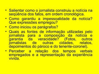 Salientar como o jornalista construiu a notícia na   seqüência dos fatos, em ordem cronológica.  Como garantiu a impessoalidade da notícia? Que expressões empregou? Como iniciou os parágrafos?  Quais as fontes de informação utilizadas pelo jornalista para a composição da notícia e garantia da veracidade? (Fotos, outros jornalistas de outras cidades, relatos, depoimentos do pároco e do tenente-coronel). Perceber a relação dos tempos verbais empregados e a representação da experiência vivida. 