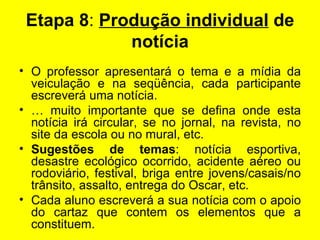 Etapa 8 :  Produção individual  de notícia   O professor apresentará o tema e a mídia da veiculação e na seqüência, cada participante escreverá uma notícia. É muito importante que se defina onde esta notícia irá circular, se no jornal, na revista, no site da escola ou no mural, etc. Sugestões de temas : notícia esportiva, desastre ecológico ocorrido, acidente aéreo ou rodoviário, festival, briga entre jovens/casais/no trânsito, assalto, entrega do Oscar, etc. Cada aluno escreverá a sua notícia com o apoio do cartaz que contem os elementos que a constituem. 