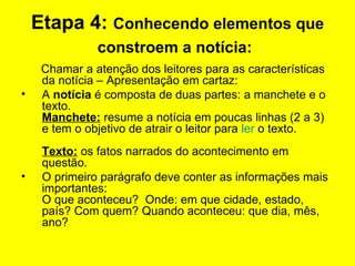 Etapa 4:  Conhecendo elementos que constroem a notícia:   Chamar a atenção dos leitores para as características da notícia – Apresentação em cartaz:  A  notícia  é composta de duas partes: a manchete e o texto.  Manchete:  resume a notícia em poucas linhas (2 a 3) e tem o objetivo de atrair o leitor para  ler  o texto.  Texto:  os fatos narrados do acontecimento em questão.  O primeiro parágrafo deve conter as informações mais importantes: O que aconteceu?  Onde: em que cidade, estado, país? Com quem? Quando aconteceu: que dia, mês, ano? 