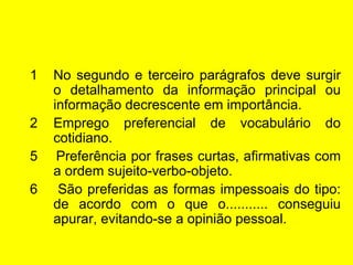 No segundo e terceiro parágrafos deve surgir o detalhamento da informação principal ou informação decrescente em importância. Emprego preferencial de vocabulário do cotidiano. 5  Preferência por frases curtas, afirmativas com a ordem sujeito-verbo-objeto. 6  São preferidas as formas impessoais do tipo: de acordo com o que o........... conseguiu apurar, evitando-se a opinião pessoal. 