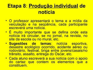 Etapa 8 :  Produção individual  de notícia   O professor apresentará o tema e a mídia da veiculação e na seqüência, cada participante escreverá uma notícia. É muito importante que se defina onde esta notícia irá circular, se no jornal, na revista, no site da escola ou no mural, etc. Sugestões de temas : notícia esportiva, desastre ecológico ocorrido, acidente aéreo ou rodoviário, festival, briga entre jovens/casais/no trânsito, assalto, entrega do Oscar, etc. Cada aluno escreverá a sua notícia com o apoio do cartaz que contem os elementos que a constituem. 