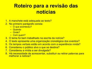 Roteiro para a revisão das notícias 1.  A manchete está adequada ao texto? 2.  No primeiro parágrafo consta: O que aconteceu? Quando Onde? Com quem?  3.  O tema foi bem trabalhado na escrita da notícia? 4.  O texto apresenta uma organização cronológica dos eventos? 5.  Os tempos verbais estão em acordo com a experiência vivida? 6.  Considerou o público alvo a que se destina? 7.  Considerou a mídia a ser divulgada? 8.  Há necessidade de acrescentar, substituir ou retirar palavras para melhorar a notícia? 