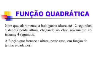 Note que, claramente, a bola ganha altura até  2 segundos e depois perde altura, chegando ao chão novamente no instante 4 segundos. A função que fornece a altura, neste caso, em função do tempo é dada por: h = 20t – 5t 2 FUNÇÃO QUADRÁTICA 