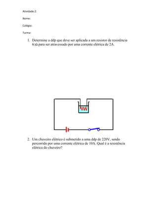 Atividade 2:
Nome:
Colégio:
Turma:
1. Determine a ddp que deve ser aplicada a um resistor de resistência
6 para ser atravessado por uma corrente elétrica de 2A.
2. Um chuveiro elétrico é submetido a uma ddp de 220V, sendo
percorrido por uma corrente elétrica de 10A. Qual é a resistência
elétrica do chuveiro?
