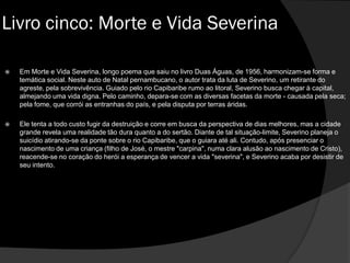  Em Morte e Vida Severina, longo poema que saiu no livro Duas Águas, de 1956, harmonizam-se forma e
temática social. Neste auto de Natal pernambucano, o autor trata da luta de Severino, um retirante do
agreste, pela sobrevivência. Guiado pelo rio Capibaribe rumo ao litoral, Severino busca chegar à capital,
almejando uma vida digna. Pelo caminho, depara-se com as diversas facetas da morte - causada pela seca;
pela fome, que corrói as entranhas do país, e pela disputa por terras áridas.
 Ele tenta a todo custo fugir da destruição e corre em busca da perspectiva de dias melhores, mas a cidade
grande revela uma realidade tão dura quanto a do sertão. Diante de tal situação-limite, Severino planeja o
suicídio atirando-se da ponte sobre o rio Capibaribe, que o guiara até ali. Contudo, após presenciar o
nascimento de uma criança (filho de José, o mestre "carpina", numa clara alusão ao nascimento de Cristo),
reacende-se no coração do herói a esperança de vencer a vida "severina", e Severino acaba por desistir de
seu intento.
Livro cinco: Morte e Vida Severina
 