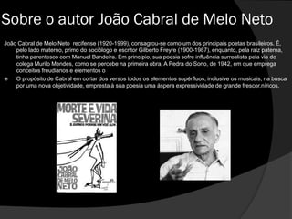 João Cabral de Melo Neto recifense (1920-1999), consagrou-se como um dos principais poetas brasileiros. É,
pelo lado materno, primo do sociólogo e escritor Gilberto Freyre (1900-1987), enquanto, pela raiz paterna,
tinha parentesco com Manuel Bandeira. Em princípio, sua poesia sofre influência surrealista pela via do
colega Murilo Mendes, como se percebe na primeira obra, A Pedra do Sono, de 1942, em que emprega
conceitos freudianos e elementos o
 O propósito de Cabral em cortar dos versos todos os elementos supérfluos, inclusive os musicais, na busca
por uma nova objetividade, empresta à sua poesia uma áspera expressividade de grande frescor.níricos.
Sobre o autor João Cabral de Melo Neto
 