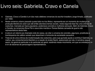  Gabriela, Cravo e Canela é um dos mais célebres romances do escritor brasileiro Jorge Amado, publicado
em 1958.
 Neste romance urbano passado quase todo na rica Ilhéus, representa-se um momento de mudança na
produção literária do autor que até então abordava temas sociais, nesta segunda fase faz uma crônica de
costumes, marcada por tipos populares, poderosos coronéis e mulheres sensuais. Além de Gabriela, Cravo
e Canela, os romances Dona Flor e seus dois maridos e Teresa Batista cansada de guerra são
representativos desta fase.
 A obra é um retorno ao chamado ciclo do cacau, ao citar o universo de coronéis, jagunços, prostitutas e
trambiqueiros de calibre variado que desenham o horizonte da sociedade cacaueira.
 Trata-se de uma crônica da modernização dos costumes, para cuja guinada ajuda a contribuir Gabriela, ou
melhor, seu comportamento libertário e a reação do árabe Nacib, apaixonado por ela. A narrativa segue
assim, do geral ao particular e do particular ao geral, residindo nesse movimento, em que se entrelaça o ir-
e-vir de dezenas de personagens representativos.
Livro seis: Gabriela, Cravo e Canela
 